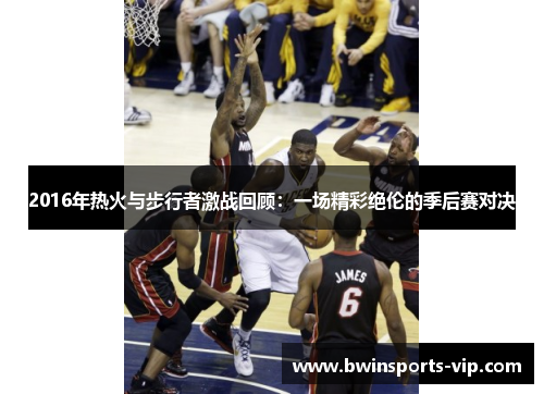 2016年热火与步行者激战回顾：一场精彩绝伦的季后赛对决