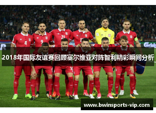 2018年国际友谊赛回顾塞尔维亚对阵智利精彩瞬间分析