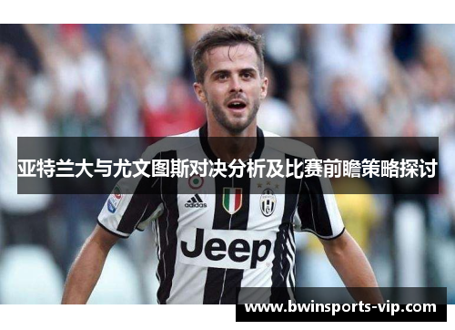 亚特兰大与尤文图斯对决分析及比赛前瞻策略探讨