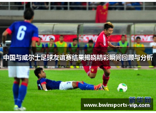 中国与威尔士足球友谊赛结果揭晓精彩瞬间回顾与分析