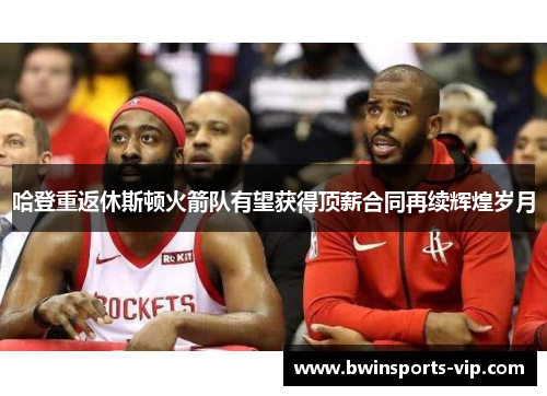 哈登重返休斯顿火箭队有望获得顶薪合同再续辉煌岁月